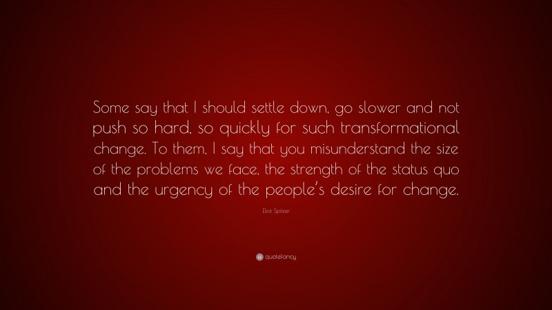 Eliot Spitzer Quote: “Some say that I should settle down, go slower and not push so hard, so quickly for such transformational change. To them, I say that you misunderstand the size of the problems we face, the strength of the status quo and the urgency of the people’s desire for change.”