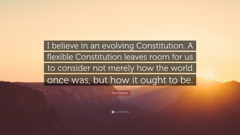 Eliot Spitzer Quote: “I believe in an evolving Constitution. A flexible Constitution leaves room for us to consider not merely how the world once was, but how it ought to be.”
