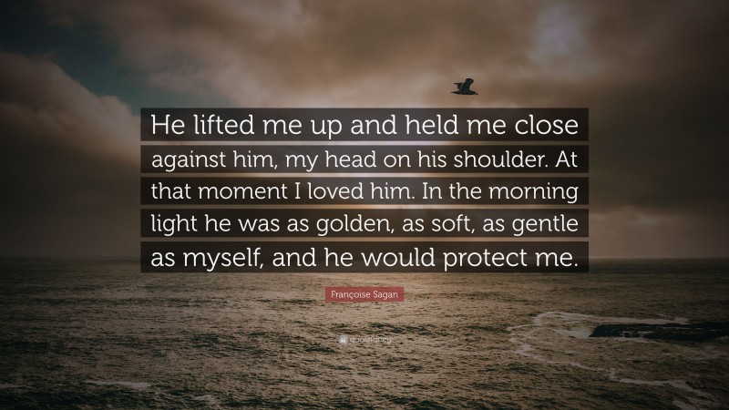 Françoise Sagan Quote: “He lifted me up and held me close against him, my head on his shoulder. At that moment I loved him. In the morning light he was as golden, as soft, as gentle as myself, and he would protect me.”