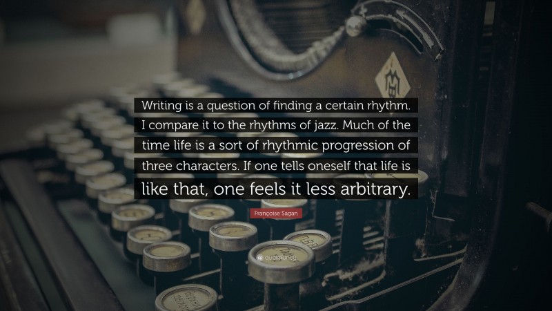 Françoise Sagan Quote: “Writing is a question of finding a certain rhythm. I compare it to the rhythms of jazz. Much of the time life is a sort of rhythmic progression of three characters. If one tells oneself that life is like that, one feels it less arbitrary.”