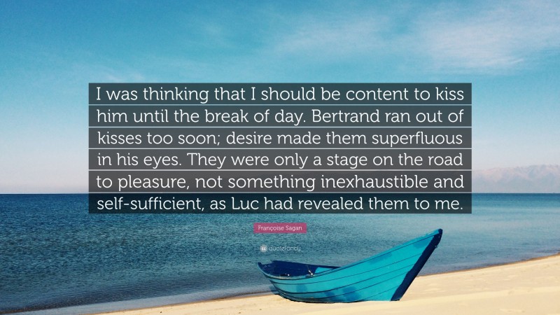 Françoise Sagan Quote: “I was thinking that I should be content to kiss him until the break of day. Bertrand ran out of kisses too soon; desire made them superfluous in his eyes. They were only a stage on the road to pleasure, not something inexhaustible and self-sufficient, as Luc had revealed them to me.”