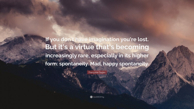 Françoise Sagan Quote: “If you don’t have imagination you’re lost. But it’s a virtue that’s becoming increasingly rare, especially in its higher form: spontaneity. Mad, happy spontaneity.”