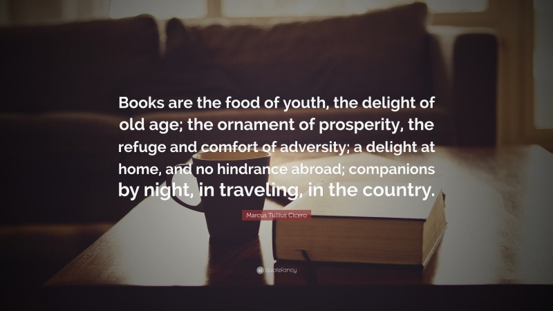Marcus Tullius Cicero Quote: “Books are the food of youth, the delight of old age; the ornament of prosperity, the refuge and comfort of adversity; a delight at home, and no hindrance abroad; companions by night, in traveling, in the country.”