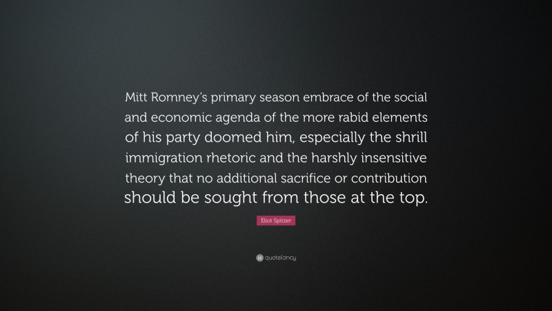 Eliot Spitzer Quote: “Mitt Romney’s primary season embrace of the social and economic agenda of the more rabid elements of his party doomed him, especially the shrill immigration rhetoric and the harshly insensitive theory that no additional sacrifice or contribution should be sought from those at the top.”