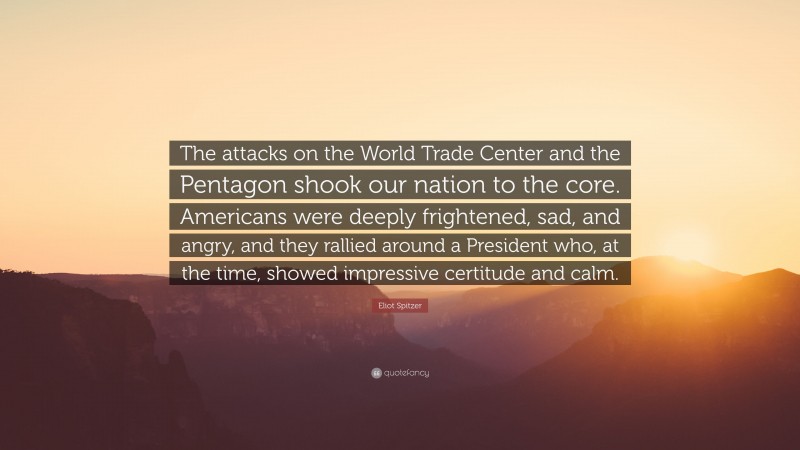 Eliot Spitzer Quote: “The attacks on the World Trade Center and the Pentagon shook our nation to the core. Americans were deeply frightened, sad, and angry, and they rallied around a President who, at the time, showed impressive certitude and calm.”