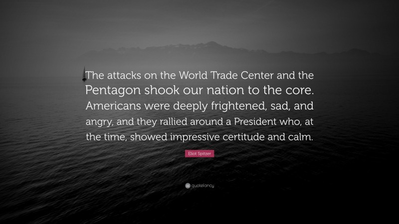 Eliot Spitzer Quote: “The attacks on the World Trade Center and the Pentagon shook our nation to the core. Americans were deeply frightened, sad, and angry, and they rallied around a President who, at the time, showed impressive certitude and calm.”