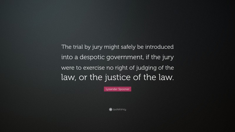 Lysander Spooner Quote: “The trial by jury might safely be introduced into a despotic government, if the jury were to exercise no right of judging of the law, or the justice of the law.”