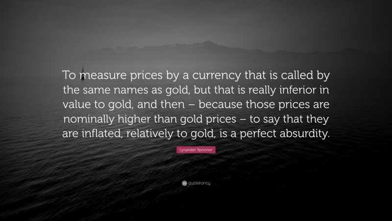 Lysander Spooner Quote: “To measure prices by a currency that is called by the same names as gold, but that is really inferior in value to gold, and then – because those prices are nominally higher than gold prices – to say that they are inflated, relatively to gold, is a perfect absurdity.”