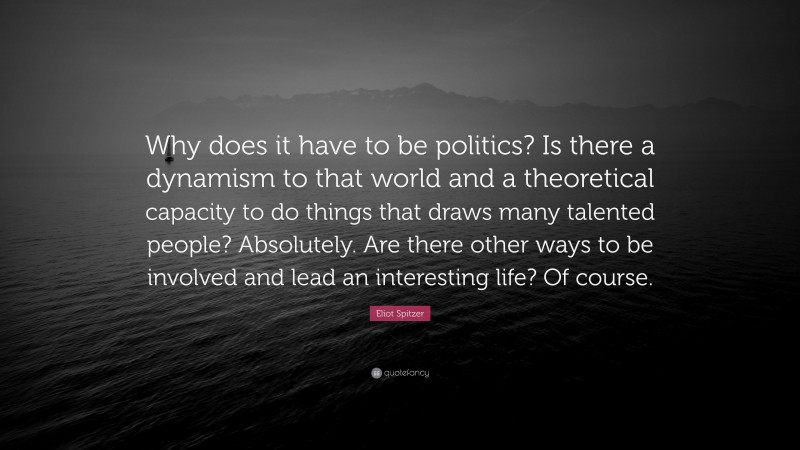 Eliot Spitzer Quote: “Why does it have to be politics? Is there a dynamism to that world and a theoretical capacity to do things that draws many talented people? Absolutely. Are there other ways to be involved and lead an interesting life? Of course.”
