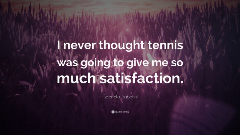 Gabriela Sabatini Quote: “I never thought tennis was going to give me so much satisfaction.”