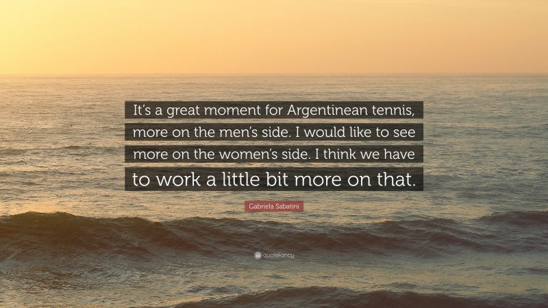 Gabriela Sabatini Quote: “It’s a great moment for Argentinean tennis, more on the men’s side. I would like to see more on the women’s side. I think we have to work a little bit more on that.”