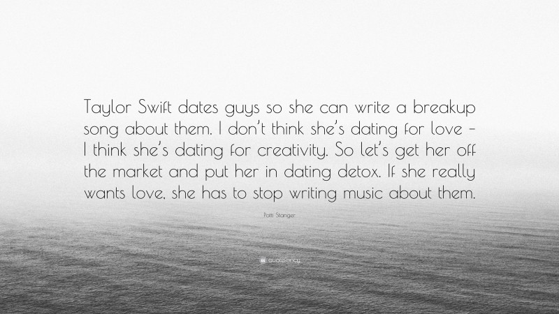 Patti Stanger Quote: “Taylor Swift dates guys so she can write a breakup song about them. I don’t think she’s dating for love – I think she’s dating for creativity. So let’s get her off the market and put her in dating detox. If she really wants love, she has to stop writing music about them.”
