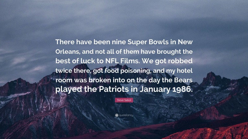 Steve Sabol Quote: “There have been nine Super Bowls in New Orleans, and not all of them have brought the best of luck to NFL Films. We got robbed twice there, got food poisoning, and my hotel room was broken into on the day the Bears played the Patriots in January 1986.”