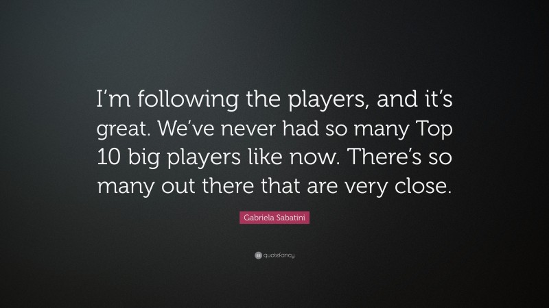 Gabriela Sabatini Quote: “I’m following the players, and it’s great. We’ve never had so many Top 10 big players like now. There’s so many out there that are very close.”
