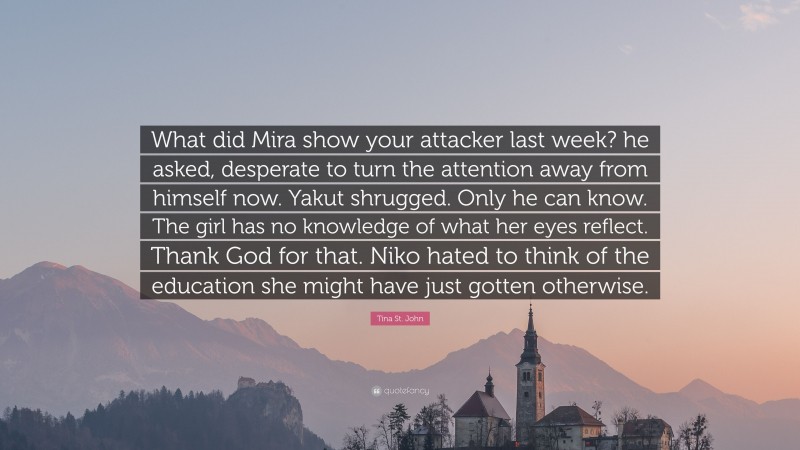 Tina St. John Quote: “What did Mira show your attacker last week? he asked, desperate to turn the attention away from himself now. Yakut shrugged. Only he can know. The girl has no knowledge of what her eyes reflect. Thank God for that. Niko hated to think of the education she might have just gotten otherwise.”