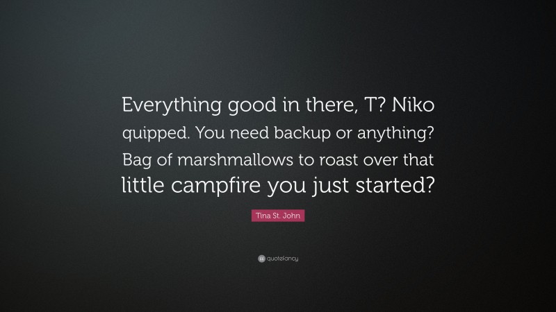 Tina St. John Quote: “Everything good in there, T? Niko quipped. You need backup or anything? Bag of marshmallows to roast over that little campfire you just started?”