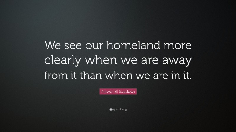 Nawal El Saadawi Quote: “We see our homeland more clearly when we are away from it than when we are in it.”