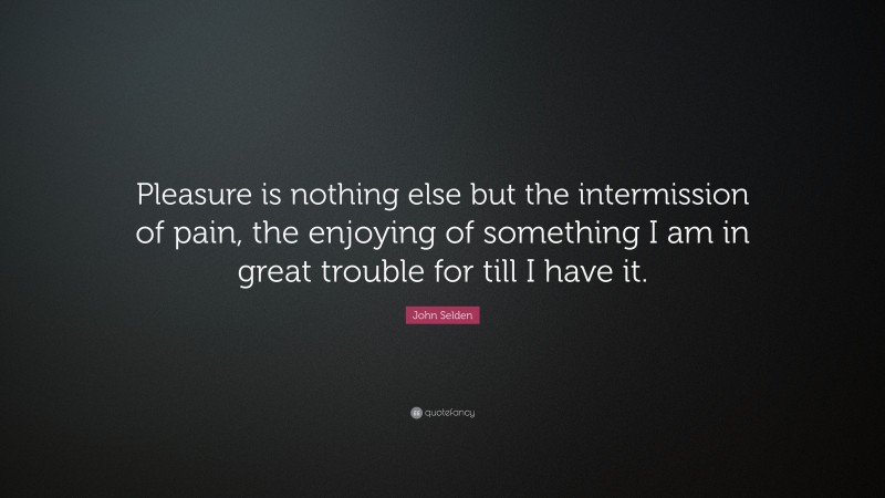 John Selden Quote: “Pleasure is nothing else but the intermission of pain, the enjoying of something I am in great trouble for till I have it.”