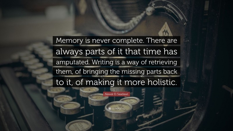 Nawal El Saadawi Quote: “Memory is never complete. There are always parts of it that time has amputated. Writing is a way of retrieving them, of bringing the missing parts back to it, of making it more holistic.”