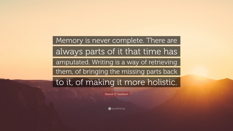 Nawal El Saadawi Quote: “Memory is never complete. There are always parts of it that time has amputated. Writing is a way of retrieving them, of bringing the missing parts back to it, of making it more holistic.”