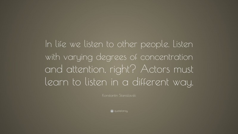 Konstantin Stanislavski Quote: “In life we listen to other people. Listen with varying degrees of concentration and attention, right? Actors must learn to listen in a different way.”