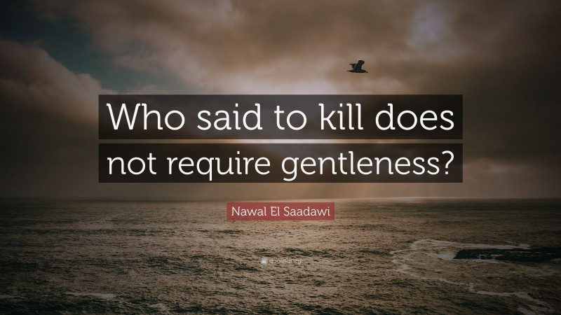 Nawal El Saadawi Quote: “Who said to kill does not require gentleness?”