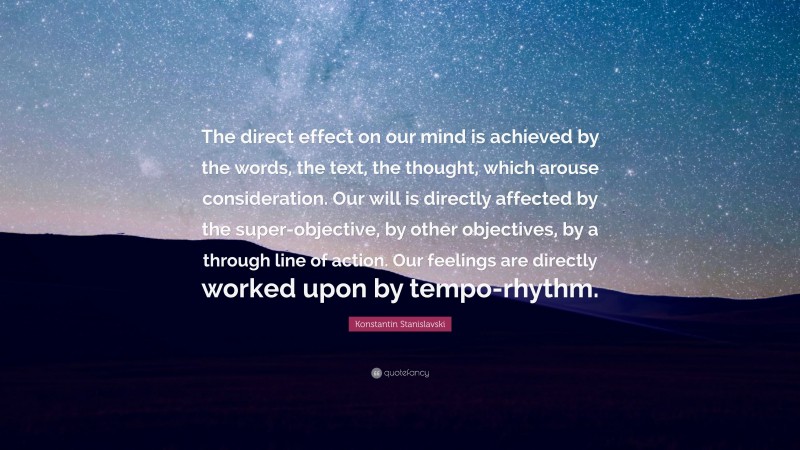 Konstantin Stanislavski Quote: “The direct effect on our mind is achieved by the words, the text, the thought, which arouse consideration. Our will is directly affected by the super-objective, by other objectives, by a through line of action. Our feelings are directly worked upon by tempo-rhythm.”