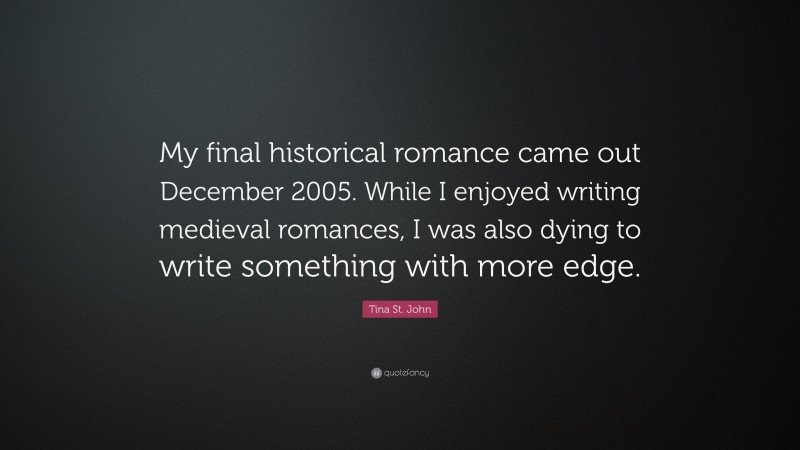 Tina St. John Quote: “My final historical romance came out December 2005. While I enjoyed writing medieval romances, I was also dying to write something with more edge.”