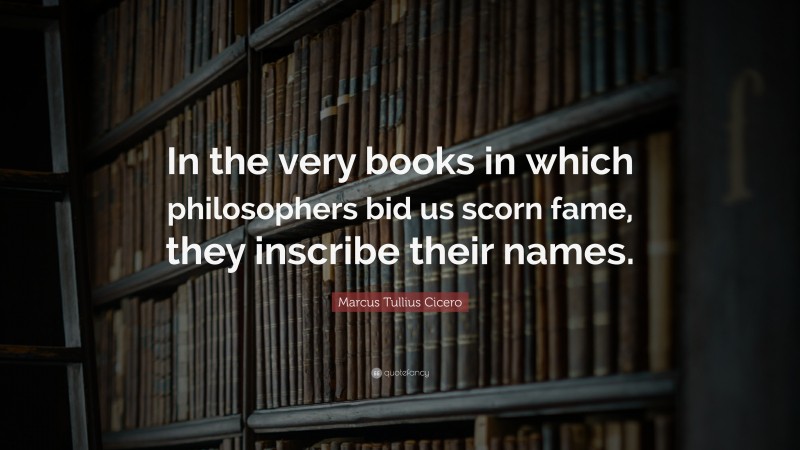 Marcus Tullius Cicero Quote: “In the very books in which philosophers bid us scorn fame, they inscribe their names.”