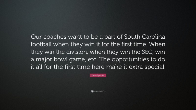 Steve Spurrier Quote: “Our coaches want to be a part of South Carolina football when they win it for the first time. When they win the division, when they win the SEC, win a major bowl game, etc. The opportunities to do it all for the first time here make it extra special.”