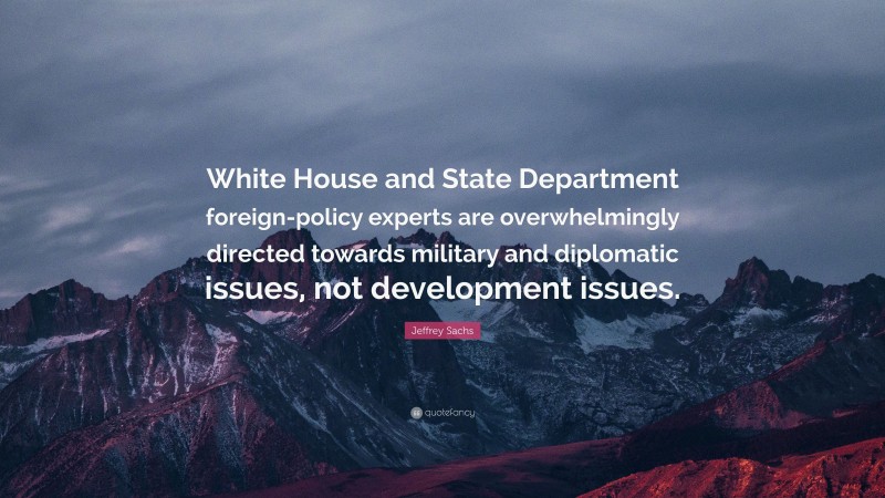 Jeffrey Sachs Quote: “White House and State Department foreign-policy experts are overwhelmingly directed towards military and diplomatic issues, not development issues.”