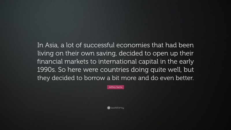 Jeffrey Sachs Quote: “In Asia, a lot of successful economies that had been living on their own saving, decided to open up their financial markets to international capital in the early 1990s. So here were countries doing quite well, but they decided to borrow a bit more and do even better.”