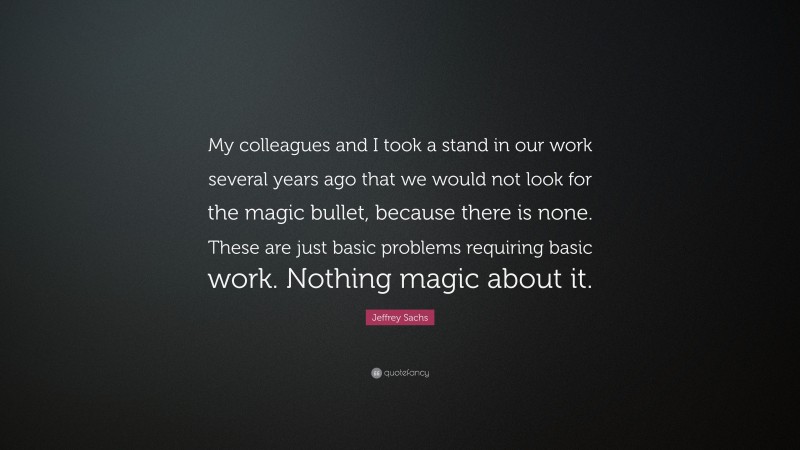 Jeffrey Sachs Quote: “My colleagues and I took a stand in our work several years ago that we would not look for the magic bullet, because there is none. These are just basic problems requiring basic work. Nothing magic about it.”