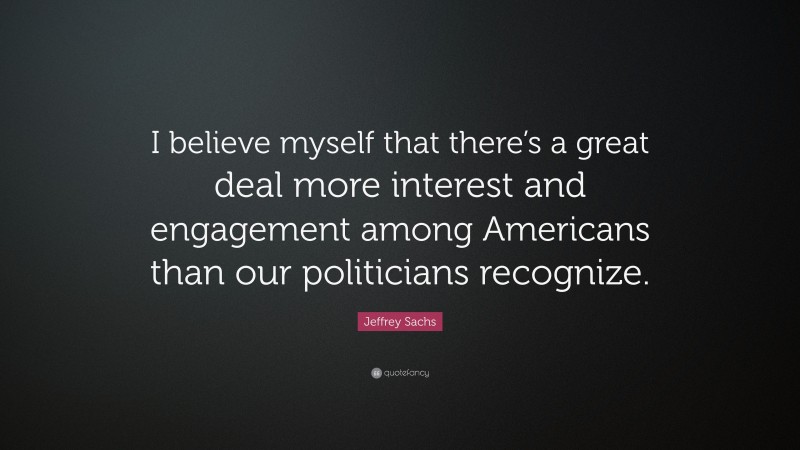 Jeffrey Sachs Quote: “I believe myself that there’s a great deal more interest and engagement among Americans than our politicians recognize.”