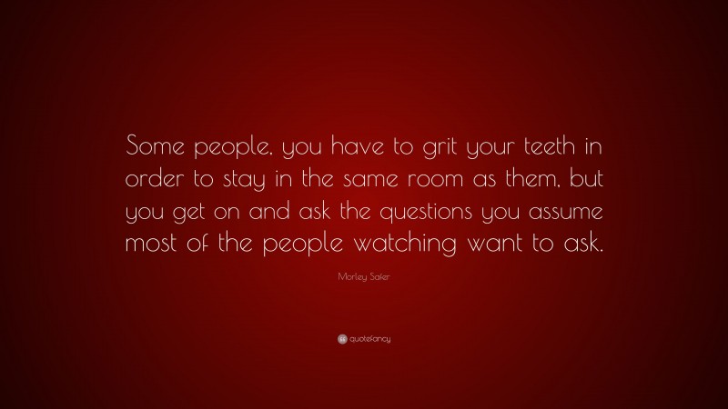 Morley Safer Quote: “Some people, you have to grit your teeth in order to stay in the same room as them, but you get on and ask the questions you assume most of the people watching want to ask.”