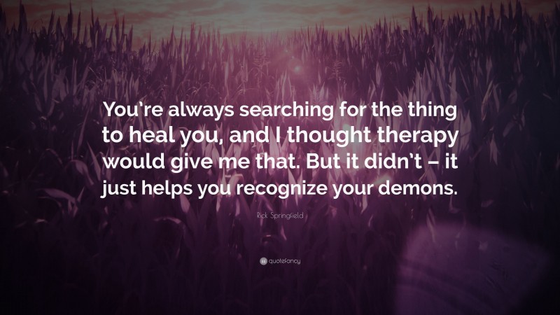 Rick Springfield Quote: “You’re always searching for the thing to heal you, and I thought therapy would give me that. But it didn’t – it just helps you recognize your demons.”