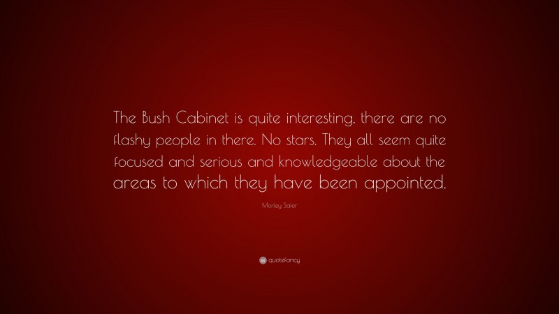 Morley Safer Quote: “The Bush Cabinet is quite interesting, there are no flashy people in there. No stars. They all seem quite focused and serious and knowledgeable about the areas to which they have been appointed.”