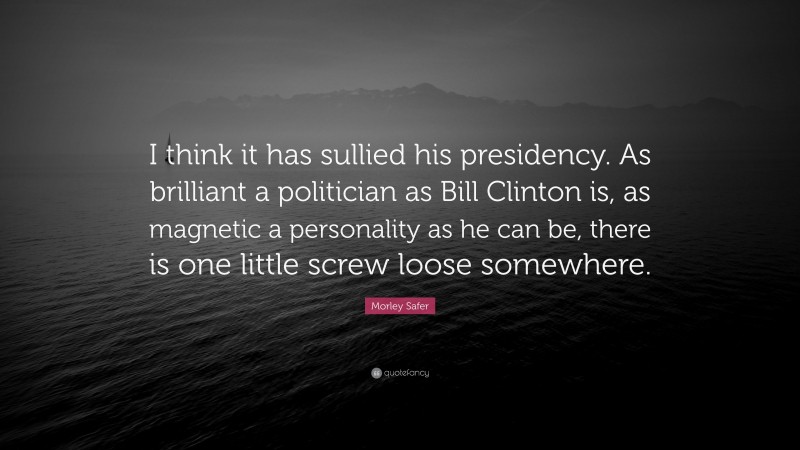Morley Safer Quote: “I think it has sullied his presidency. As brilliant a politician as Bill Clinton is, as magnetic a personality as he can be, there is one little screw loose somewhere.”