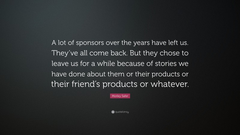 Morley Safer Quote: “A lot of sponsors over the years have left us. They’ve all come back. But they chose to leave us for a while because of stories we have done about them or their products or their friend’s products or whatever.”
