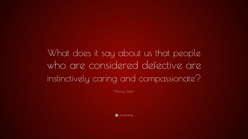 Morley Safer Quote: “What does it say about us that people who are considered defective are instinctively caring and compassionate?”