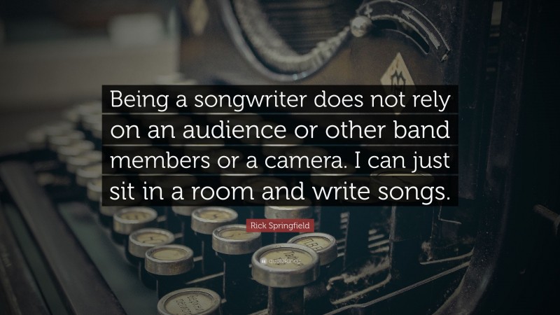 Rick Springfield Quote: “Being a songwriter does not rely on an audience or other band members or a camera. I can just sit in a room and write songs.”