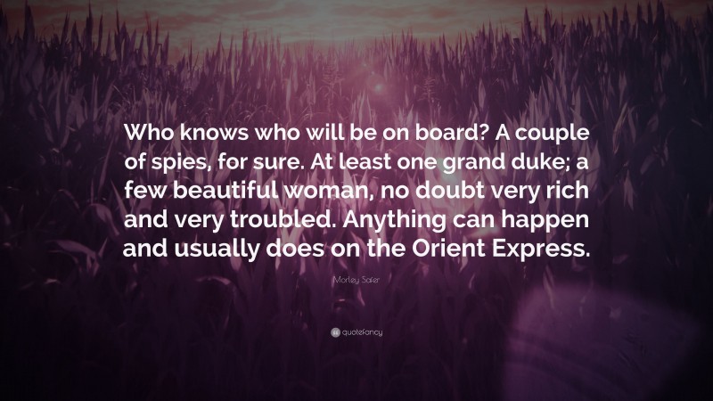 Morley Safer Quote: “Who knows who will be on board? A couple of spies, for sure. At least one grand duke; a few beautiful woman, no doubt very rich and very troubled. Anything can happen and usually does on the Orient Express.”