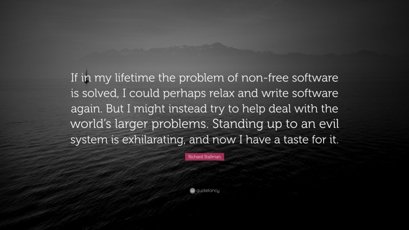 Richard Stallman Quote: “If in my lifetime the problem of non-free software is solved, I could perhaps relax and write software again. But I might instead try to help deal with the world’s larger problems. Standing up to an evil system is exhilarating, and now I have a taste for it.”