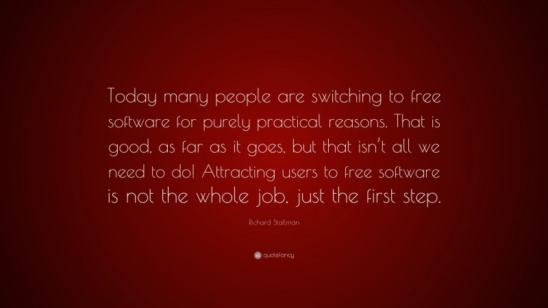 Richard Stallman Quote: “Today many people are switching to free software for purely practical reasons. That is good, as far as it goes, but that isn’t all we need to do! Attracting users to free software is not the whole job, just the first step.”