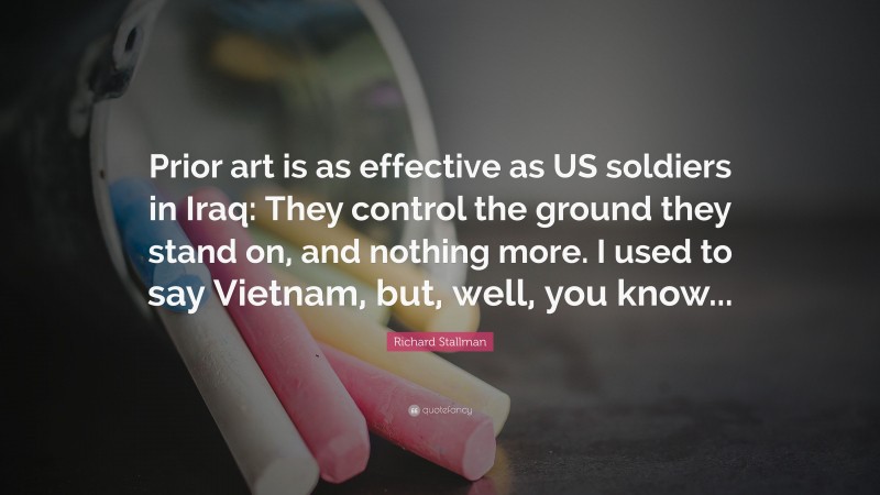 Richard Stallman Quote: “Prior art is as effective as US soldiers in Iraq: They control the ground they stand on, and nothing more. I used to say Vietnam, but, well, you know...”