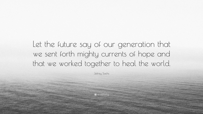 Jeffrey Sachs Quote: “Let the future say of our generation that we sent forth mighty currents of hope and that we worked together to heal the world.”