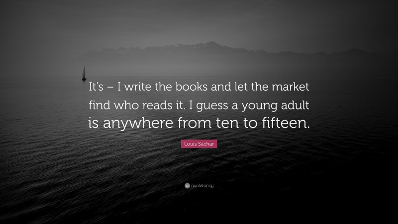 Louis Sachar Quote: “It’s – I write the books and let the market find who reads it. I guess a young adult is anywhere from ten to fifteen.”