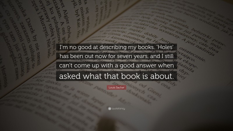 Louis Sachar Quote: “I’m no good at describing my books. ‘Holes’ has been out now for seven years, and I still can’t come up with a good answer when asked what that book is about.”