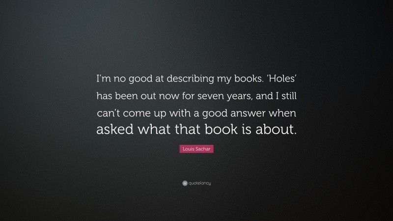 Louis Sachar Quote: “I’m no good at describing my books. ‘Holes’ has been out now for seven years, and I still can’t come up with a good answer when asked what that book is about.”