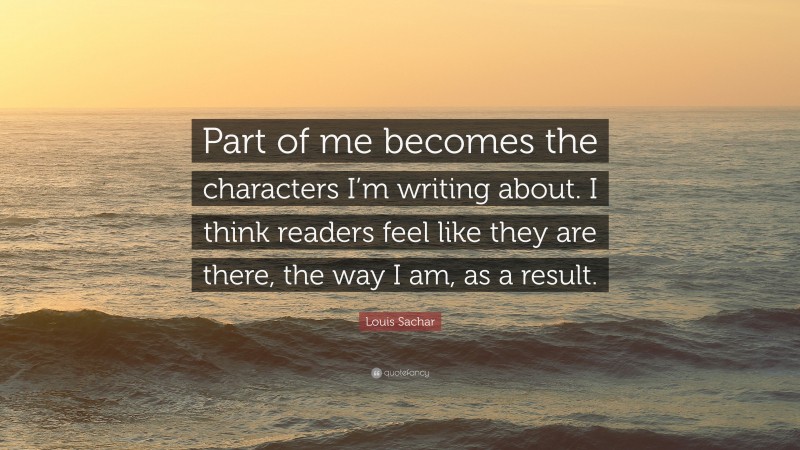 Louis Sachar Quote: “Part of me becomes the characters I’m writing about. I think readers feel like they are there, the way I am, as a result.”